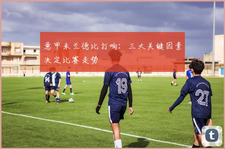 意甲米兰德比打响：三大关键因素决定比赛走势