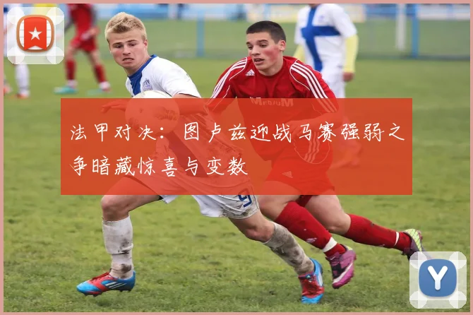 法甲对决：图卢兹迎战马赛强弱之争暗藏惊喜与变数