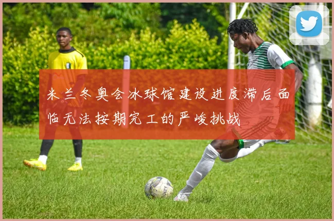 米兰冬奥会冰球馆建设进度滞后面临无法按期完工的严峻挑战