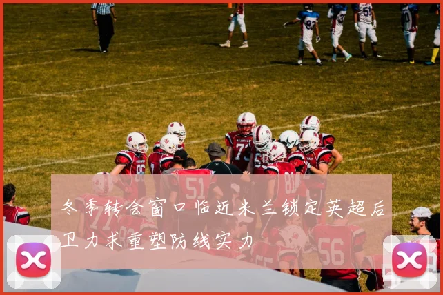 冬季转会窗口临近米兰锁定英超后卫力求重塑防线实力