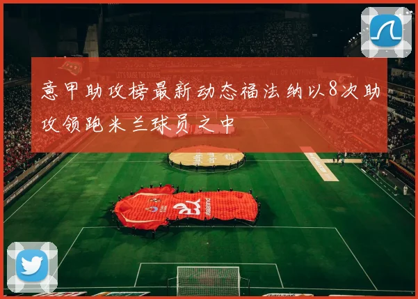 意甲助攻榜最新动态福法纳以8次助攻领跑米兰球员之中